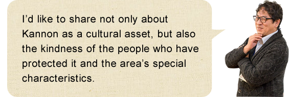 I’d like to share not only about Kannon as a cultural asset, but also the kindness of the people who have protected it and the area’s special characteristics.