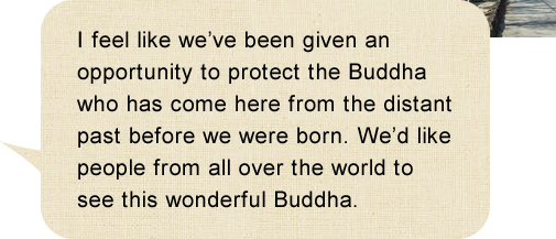 I feel like we’ve been given an opportunity to protect the Buddha who has come here from the distant past before we were born. We’d like people from all over the world to see this wonderful Buddha.