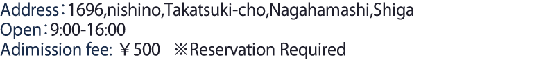 Address：1696,nishino,Takatsuki-cho,Nagahamashi,Shiga Open：9:00-16:00 Adimission fee　￥500  ※Reservation Required