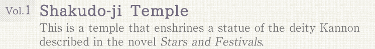 Vol.1 Shakudo-ji Temple. This is a temple that enshrines a statue of the deity Kannon described in the novel Stars and Festivals.