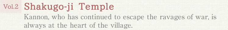 Vol.2 Shakugo-ji Temple. Kannon, who has continued to escape the ravages of war, is always at the heart of the village.