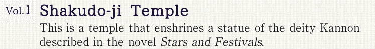 Vol.1 Shakudo-ji Temple. This is a temple that enshrines a statue of the deity Kannon described in the novel Stars and Festivals.