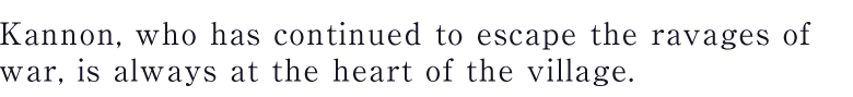 Kannon, who has continued to escape the ravages of war, is always at the heart of the village.