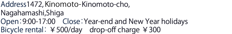 Address1472,Kinomoto-cho,Nagahamashi,Shiga
 Open：9:00-17:00　Close：Year-end and New Year holidays Bicycle rental　￥500/day　drop-off charge ￥300