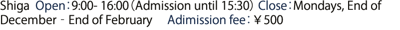 Shiga  Open：9:00-16:00（Admission until 15:30） Close：Mondays, End of December‐End of February　Adimission fee￥500