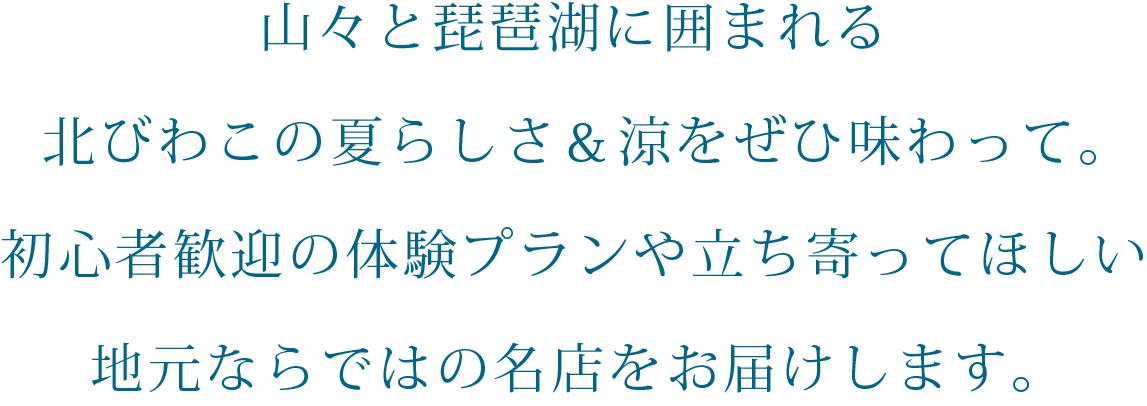 山々と琵琶湖に囲まれる北びわこの夏らしさ＆涼をぜひ味わって。初心者歓迎の体験プランや立ち寄ってほしい地元ならではの名店をお届けします。PC用の大きな画像