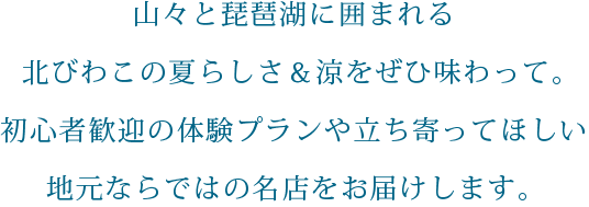 山々と琵琶湖に囲まれる北びわこの夏らしさ＆涼をぜひ味わって。初心者歓迎の体験プランや立ち寄ってほしい地元ならではの名店をお届けします。SP用の小さな画像