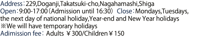 Address：229,Doganji,Takatsuki-cho,Nagahamashi,Shiga   Open：9:00-17:00（Admission until 16:30）Close：Mondays,Tuesdays,the next day of national holiday,Year-end and New Year holidays　※We will have temporary holidays Adimission fee　Adults ￥300/Children￥150