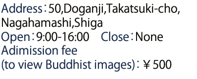 Address：50,Doganji,Takatsuki-cho,Nagahamashi,Shiga Open：9:00-16:00　Close：None Adimission fee (to view Buddhist images)：￥500