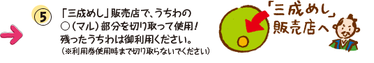 ⑤「三成めし」販売店で、うちわの○（マル）部分を切り取って使用！残ったうちわは御利用ください。（※利用券使用時まで切り取らないでください） 「三成めし」販売店へ