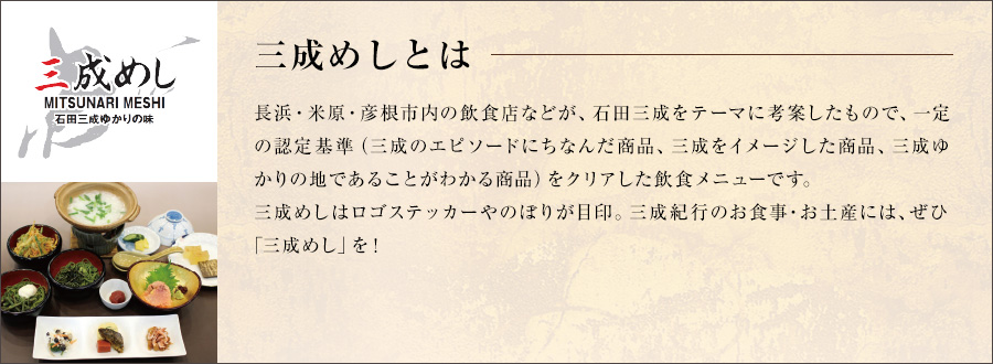 三成めしとは
長浜・米原・彦根市内の飲食店などが、石田三成をテーマに考案したもので、一定の認定基準（三成のエピソードにちなんだ商品、三成をイメージした商品、三成ゆかりの地であることがわかる商品）をクリアした飲食メニューです。
三成めしはロゴステッカーやのぼりが目印。三成紀行のお食事・お土産には、ぜひ「三成めし」を！
