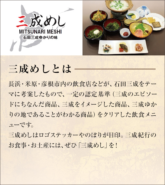 三成めしとは
長浜・米原・彦根市内の飲食店などが、石田三成をテーマに考案したもので、一定の認定基準（三成のエピソードにちなんだ商品、三成をイメージした商品、三成ゆかりの地であることがわかる商品）をクリアした飲食メニューです。
三成めしはロゴステッカーやのぼりが目印。三成紀行のお食事・お土産には、ぜひ「三成めし」を！