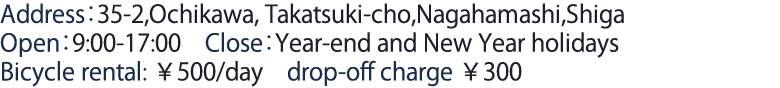 Address：35-2,Ochikawa,Takatsuki-cho,Nagahamashi,Shiga Open：9:00-17:00　Close：Year-end and New Year holidays Bicycle rental　￥500/day　drop-off charge ￥300